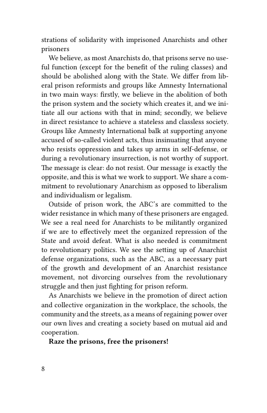 strations of solidarity with imprisoned Anarchists and other prisoners  We believe, as most Anarchists do, that prisons serve no use- ful function (except for the benefit of the ruling classes) and should be abolished along with the State. We differ from lib- eal prison reformists and groups like Amnesty International in two main ways: firstly, we believe in the abolition of both the prison system and the society which creates it, and we ini- tiate all our actions with that in mind; secondly, we believe in direct resistance to achieve a stateless and classless society. Groups like Amnesty International balk at supporting anyone aceused of so-called violent acts, thus insinuating that anyone who resists oppression and takes up arms in self-defense, or during a revolutionary insurrection, is not worthy of support. ‘The message is clear: do not resist. Our message is exactly the opposite, and this is what we work to support, We share a com- mitment to revolutionary Anarchism as opposed to liberalism and individualism or legalism.  Outside of prison work, the ABC’s are committed to the wider resistance in which many of these prisoners are engaged. We see a real need for Anarchists to be militantly organized if we are o effectively meet the organized repression of the State and avoid defeat. What is also needed is commitment to revolutionary politics. We see the setting up of Anarchist defense organizations, such as the ABC, as a necessary part of the growth and development of an Anarchist resistance movement, not divorcing ourselves from the revolutionary struggle and then just fighting for prison reform.  As Anarchists we believe in the promotion of direct action and collective organization in the workplace, the schools, the community and the streets, as a means of regaining power over our own lives and creating a society based on mutual aid and cooperation.  Raze the prisons, free the prisoners! 